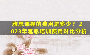 雅思课程的费用是多少？ 2023年雅思培训费用对比分析